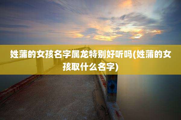 姓蒲的女孩名字属龙特别好听吗(姓蒲的女孩取什么名字)