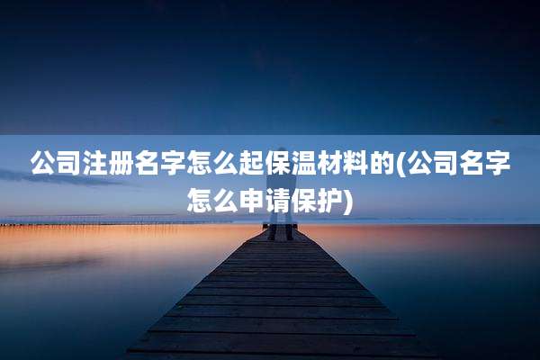 公司注册名字怎么起保温材料的(公司名字怎么申请保护)