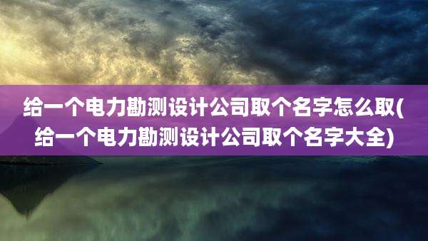 给一个电力勘测设计公司取个名字怎么取(给一个电力勘测设计公司取个名字大全)