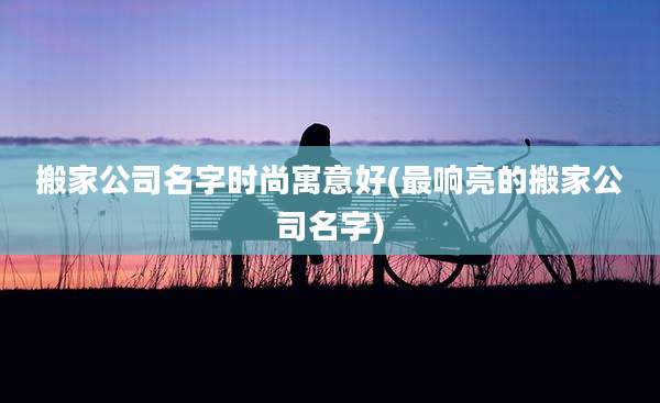 搬家公司名字时尚寓意好(最响亮的搬家公司名字)