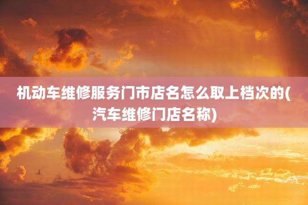 机动车维修服务门市店名怎么取上档次的(汽车维修门店名称)