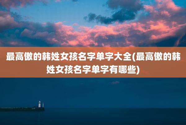 最高傲的韩姓女孩名字单字大全(最高傲的韩姓女孩名字单字有哪些)