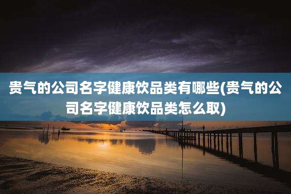 贵气的公司名字健康饮品类有哪些(贵气的公司名字健康饮品类怎么取)