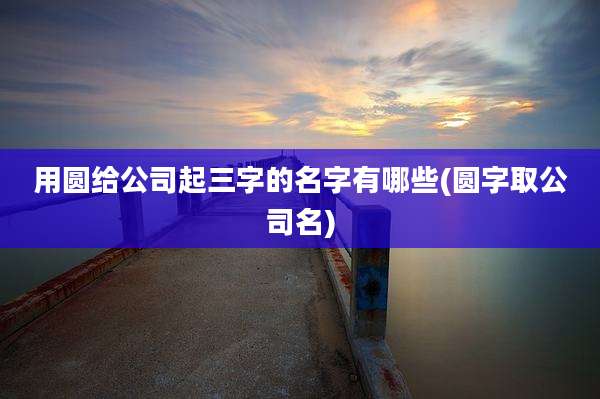 用圆给公司起三字的名字有哪些(圆字取公司名)