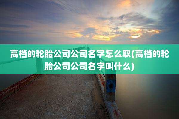 高档的轮胎公司公司名字怎么取(高档的轮胎公司公司名字叫什么)