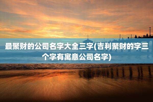 最聚财的公司名字大全三字(吉利聚财的字三个字有寓意公司名字)