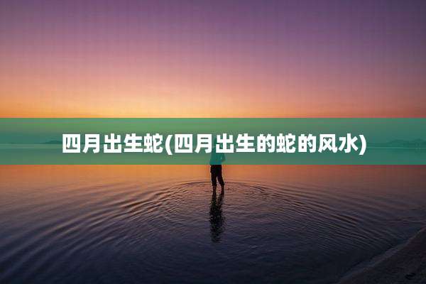 四月出生蛇(四月出生的蛇的风水)