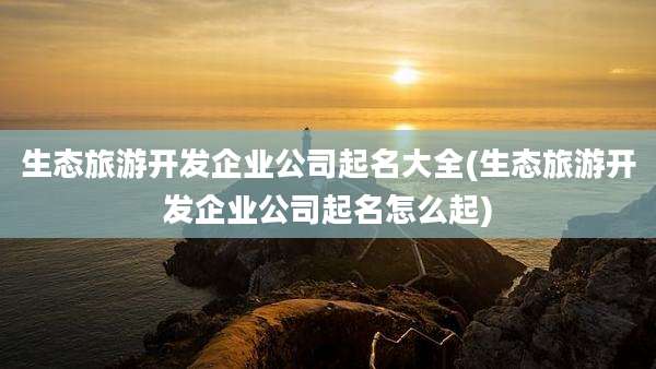 生态旅游开发企业公司起名大全(生态旅游开发企业公司起名怎么起)