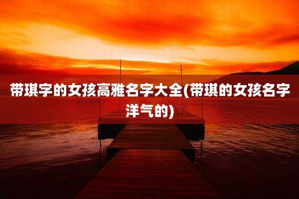 带琪字的女孩高雅名字大全(带琪的女孩名字洋气的)