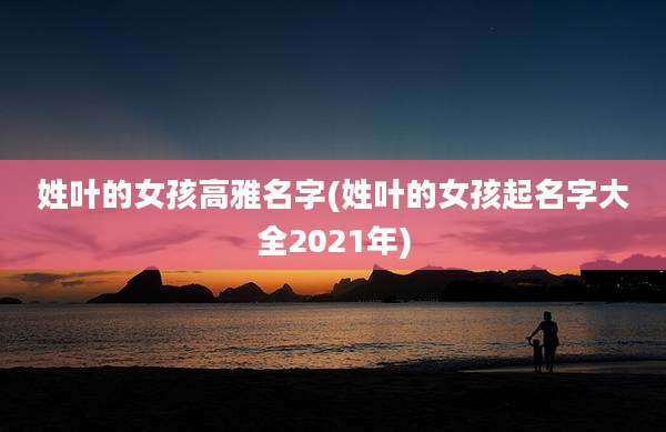 姓叶的女孩高雅名字(姓叶的女孩起名字大全2021年)