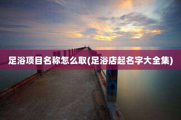 足浴项目名称怎么取(足浴店起名字大全集)