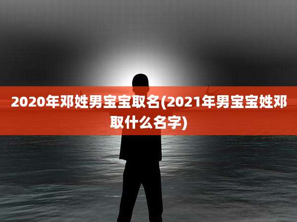 2020年邓姓男宝宝取名(2021年男宝宝姓邓取什么名字)