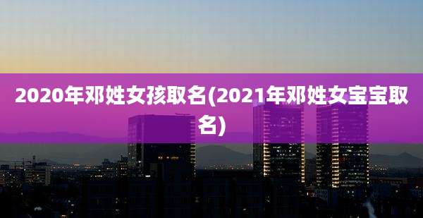 2020年邓姓女孩取名(2021年邓姓女宝宝取名)