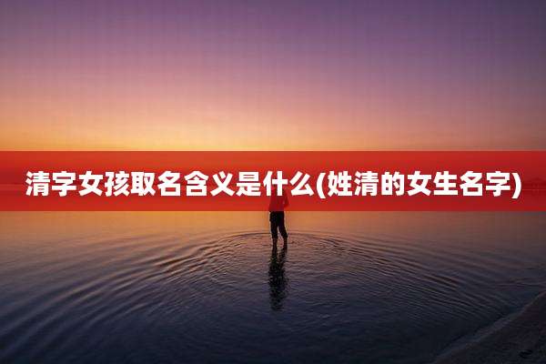 清字女孩取名含义是什么(姓清的女生名字)