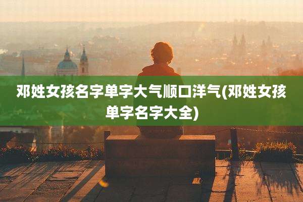 邓姓女孩名字单字大气顺口洋气(邓姓女孩单字名字大全)