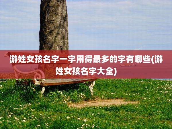 游姓女孩名字一字用得最多的字有哪些(游姓女孩名字大全)