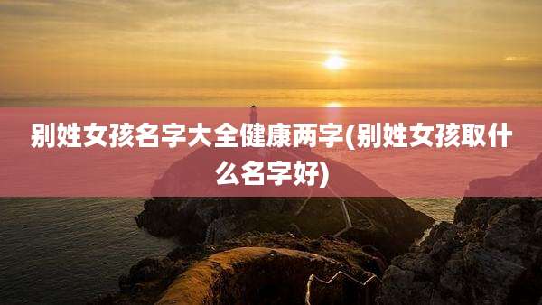 别姓女孩名字大全健康两字(别姓女孩取什么名字好)