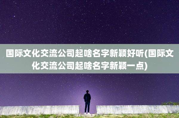 国际文化交流公司起啥名字新颖好听(国际文化交流公司起啥名字新颖一点)