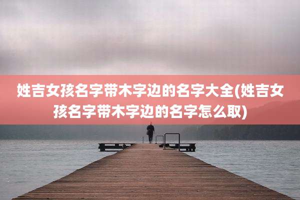 姓吉女孩名字带木字边的名字大全(姓吉女孩名字带木字边的名字怎么取)