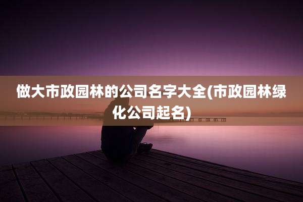 做大市政园林的公司名字大全(市政园林绿化公司起名)