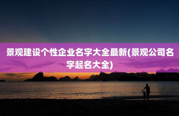景观建设个性企业名字大全最新(景观公司名字起名大全)
