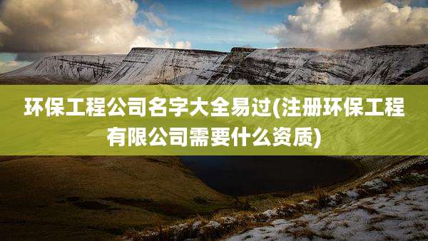 环保工程公司名字大全易过(注册环保工程有限公司需要什么资质)