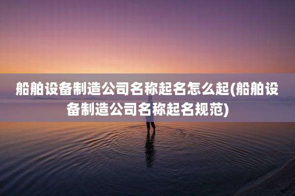 船舶设备制造公司名称起名怎么起(船舶设备制造公司名称起名规范)