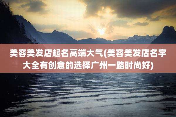美容美发店起名高端大气(美容美发店名字大全有创意的选择广州一路时尚好)