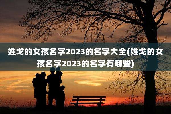 姓戈的女孩名字2023的名字大全(姓戈的女孩名字2023的名字有哪些)