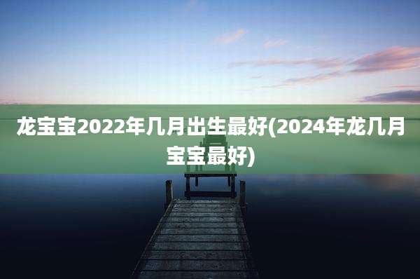 龙宝宝2022年几月出生最好(2024年龙几月宝宝最好)