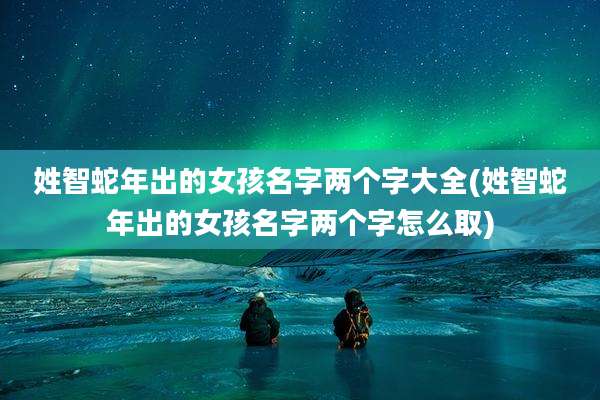 姓智蛇年出的女孩名字两个字大全(姓智蛇年出的女孩名字两个字怎么取)