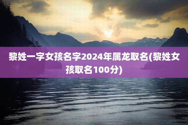 黎姓一字女孩名字2024年属龙取名(黎姓女孩取名100分)