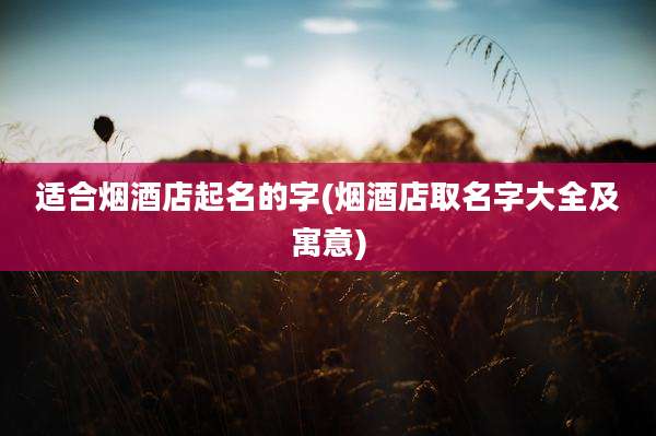 适合烟酒店起名的字(烟酒店取名字大全及寓意)