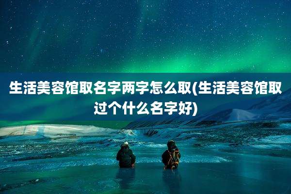 生活美容馆取名字两字怎么取(生活美容馆取过个什么名字好)