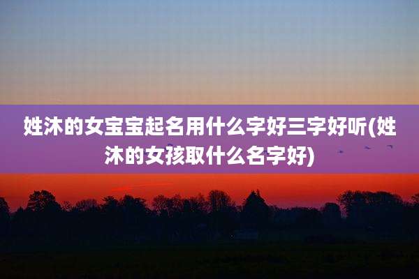 姓沐的女宝宝起名用什么字好三字好听(姓沐的女孩取什么名字好)