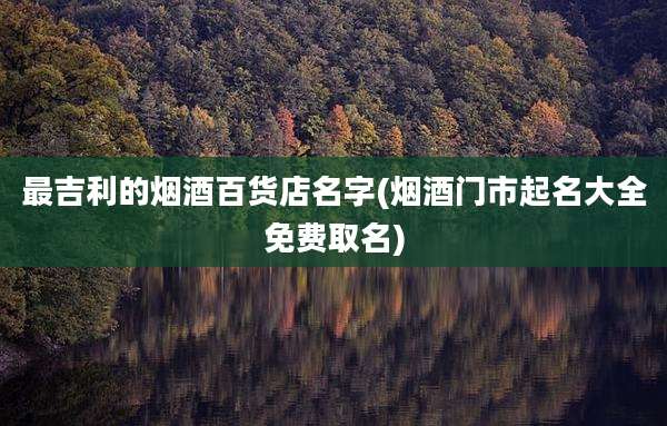 最吉利的烟酒百货店名字(烟酒门市起名大全免费取名)