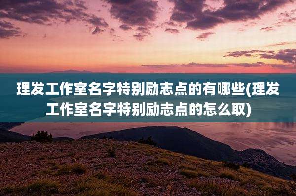 理发工作室名字特别励志点的有哪些(理发工作室名字特别励志点的怎么取)