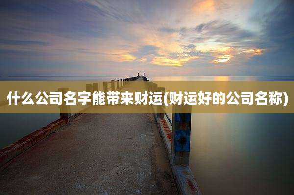 什么公司名字能带来财运(财运好的公司名称)