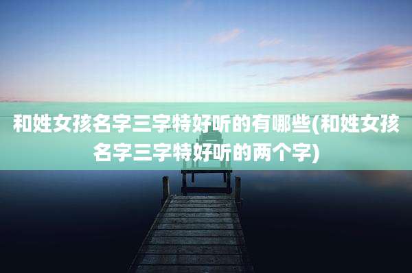 和姓女孩名字三字特好听的有哪些(和姓女孩名字三字特好听的两个字)