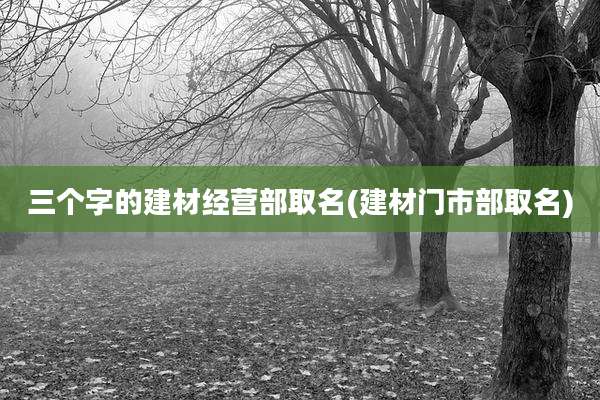 三个字的建材经营部取名(建材门市部取名)