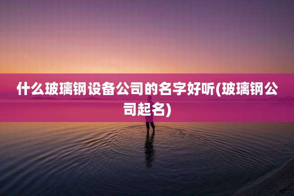 什么玻璃钢设备公司的名字好听(玻璃钢公司起名)