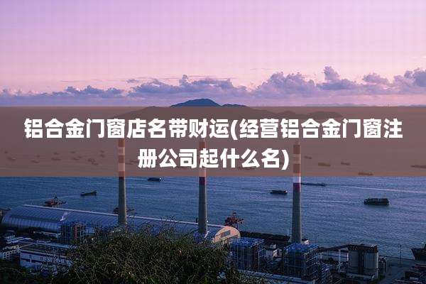 铝合金门窗店名带财运(经营铝合金门窗注册公司起什么名)
