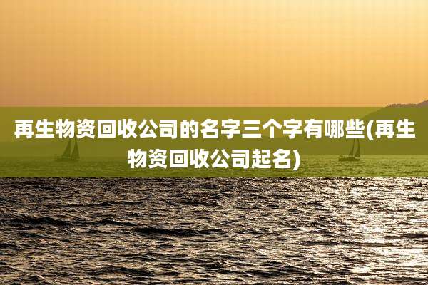 再生物资回收公司的名字三个字有哪些(再生物资回收公司起名)