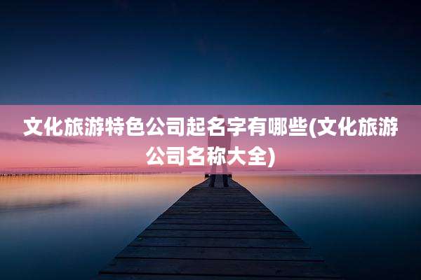 文化旅游特色公司起名字有哪些(文化旅游公司名称大全)