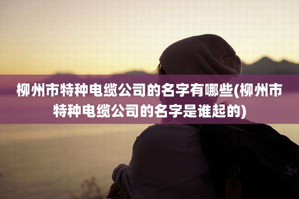 柳州市特种电缆公司的名字有哪些(柳州市特种电缆公司的名字是谁起的)