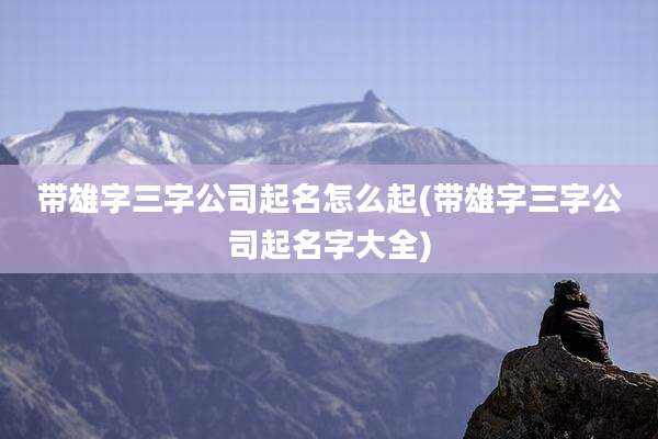 带雄字三字公司起名怎么起(带雄字三字公司起名字大全)