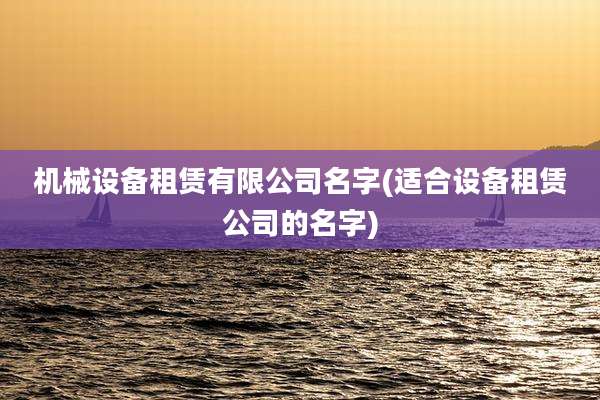 机械设备租赁有限公司名字(适合设备租赁公司的名字)