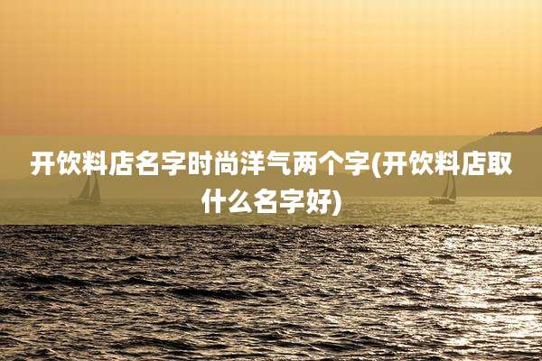 开饮料店名字时尚洋气两个字(开饮料店取什么名字好)
