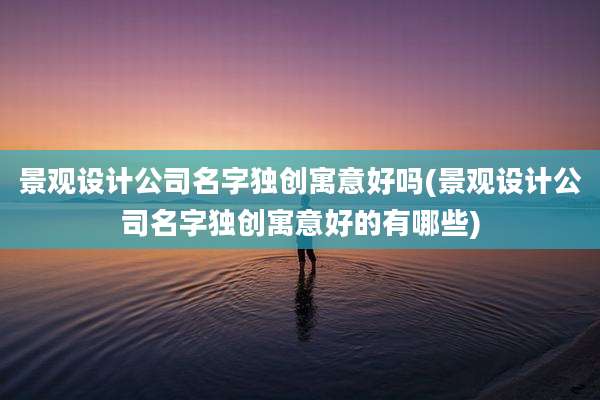 景观设计公司名字独创寓意好吗(景观设计公司名字独创寓意好的有哪些)