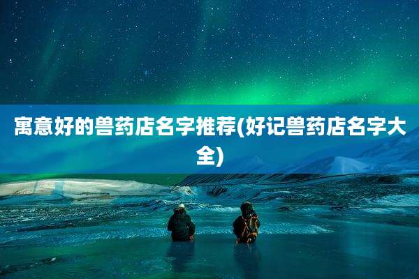寓意好的兽药店名字推荐(好记兽药店名字大全)